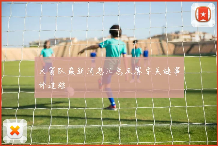 火箭队最新消息汇总及赛季关键事件追踪