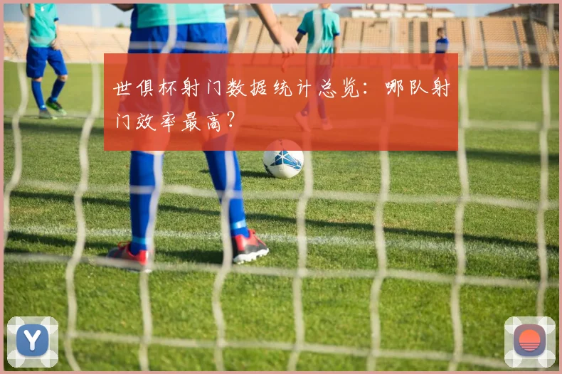 世俱杯射门数据统计总览：哪队射门效率最高？